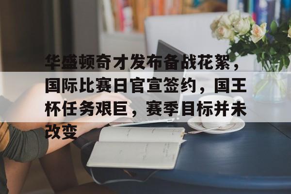 星空体育平台-包含华盛顿奇才发布备战花絮，国际比赛日官宣签约，国王杯任务艰巨，赛季目标并未改变的词条